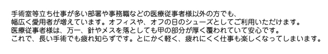 手術室等立ち仕事が多い部署や事務職などの医療従事者様以外の方でも、幅広く愛用者が増えています。オフィスや、オフの日のシューズとしてご利用いただけます。医療従事者様は、万一、針やメスを落としても甲の部分が厚く覆われていて安心です。これで、長い手術でも疲れ知らずです。とにかく軽く、疲れにくく仕事も楽しくなってしまいます。