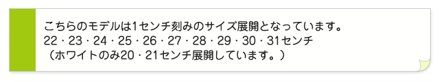 こちらのモデルは1センチ刻みのサイズ展開となっています。22・23・25・25・26・27・28・29・30・31センチ(ホワイトのみ20・21センチ展開しています。)