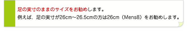 足の実寸のままのサイズをお勧めします。例えば、足の実寸が26cm〜26.5cmの方は26cm(Mens8)をお勧めします。