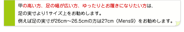 甲の高い方、足の幅が広い方、ゆったりとお履きになりたい方は、足の実寸より1サイズ上をお勧めします。例えば足の実寸が26cm〜26.5cmの方は27cm(Mens9)をお勧めします。